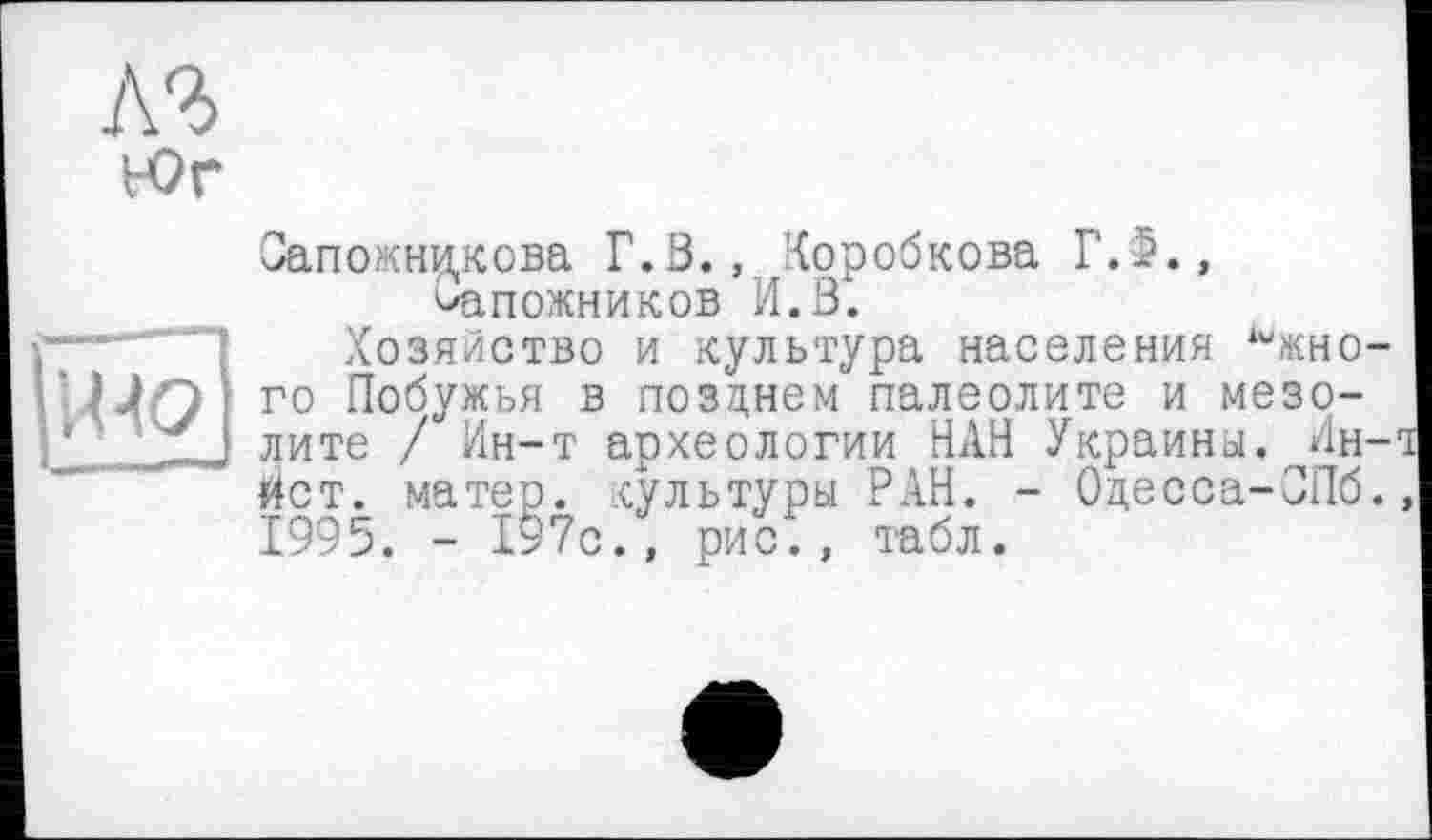 ﻿лъ tor
Сапожникова Г.В., Коробкова Г. 5., сапожников И.В.
Хозяйство и культура населения Южного Побужья в позднем палеолите и мезолите / Ин-т археологии НАН Украины. И.н-йст. матер, культуры РАН. - Одесса-ОПб. 1995. - 197с., рис5, табл.